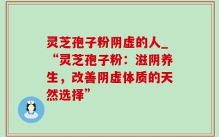灵芝孢子粉阴虚的人_“灵芝孢子粉：滋阴养生，改善阴虚体质的天然选择”