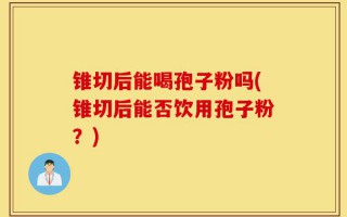 锥切后能喝孢子粉吗(锥切后能否饮用孢子粉？)