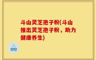 斗山灵芝孢子粉(斗山推出灵芝孢子粉，助力健康养生)
