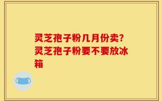 灵芝孢子粉几月份卖？灵芝孢子粉要不要放冰箱