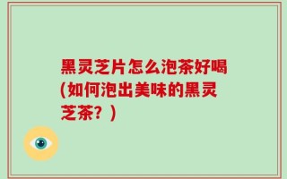 黑灵芝片怎么泡茶好喝(如何泡出美味的黑灵芝茶？)