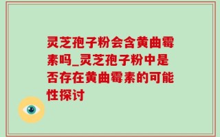 灵芝孢子粉会含黄曲霉素吗_灵芝孢子粉中是否存在黄曲霉素的可能性探讨
