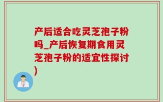 产后适合吃灵芝孢子粉吗_产后恢复期食用灵芝孢子粉的适宜性探讨)