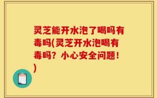 灵芝能开水泡了喝吗有毒吗(灵芝开水泡喝有毒吗？小心安全问题！)