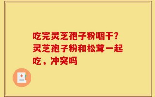 吃完灵芝孢子粉咽干？灵芝孢子粉和松茸一起吃，冲突吗