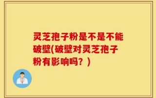 灵芝孢子粉是不是不能破壁(破壁对灵芝孢子粉有影响吗？)