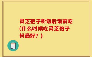 灵芝孢子粉饭后饭前吃(什么时候吃灵芝孢子粉最好？)