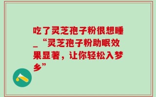 吃了灵芝孢子粉很想睡_“灵芝孢子粉助眠效果显著，让你轻松入梦乡”