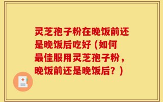 灵芝孢子粉在晚饭前还是晚饭后吃好 (如何最佳服用灵芝孢子粉，晚饭前还是晚饭后？)
