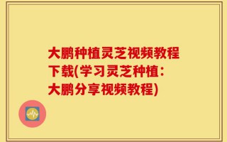 大鹏种植灵芝视频教程下载(学习灵芝种植：大鹏分享视频教程)