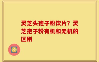 灵芝头孢子粉饮片？灵芝孢子粉有机和无机的区别