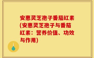 安惠灵芝孢子番茄红素(安惠灵芝孢子与番茄红素：营养价值、功效与作用)