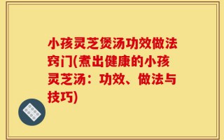 小孩灵芝煲汤功效做法窍门(煮出健康的小孩灵芝汤：功效、做法与技巧)