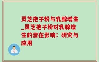 灵芝孢子粉与乳腺增生_灵芝孢子粉对乳腺增生的潜在影响：研究与应用