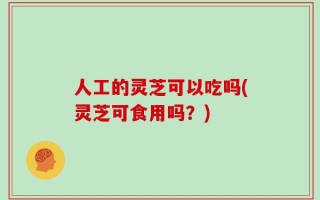 人工的灵芝可以吃吗(灵芝可食用吗？)