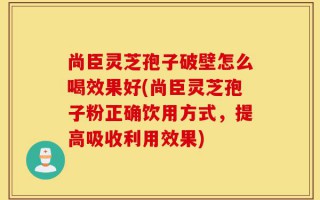 尚臣灵芝孢子破壁怎么喝效果好(尚臣灵芝孢子粉正确饮用方式，提高吸收利用效果)