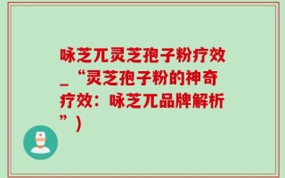 咏芝兀灵芝孢子粉疗效_“灵芝孢子粉的神奇疗效：咏芝兀品牌解析”)