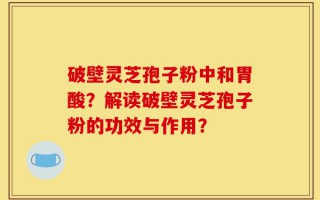 破壁灵芝孢子粉中和胃酸？解读破壁灵芝孢子粉的功效与作用？