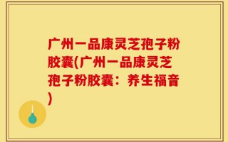 广州一品康灵芝孢子粉胶囊(广州一品康灵芝孢子粉胶囊：养生福音)