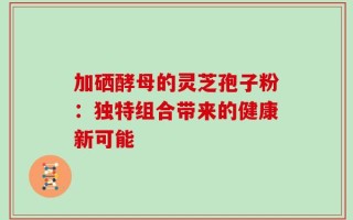 加硒酵母的灵芝孢子粉：独特组合带来的健康新可能