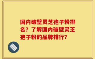 国内破壁灵芝孢子粉排名？了解国内破壁灵芝孢子粉的品牌排行？