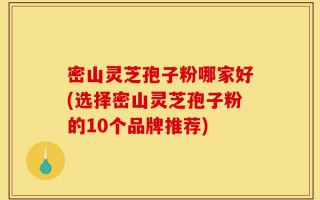 密山灵芝孢子粉哪家好(选择密山灵芝孢子粉的10个品牌推荐)