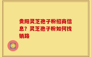 贵阳灵芝孢子粉招商信息？灵芝孢子粉如何找销路
