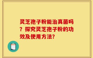 灵芝孢子粉能治真菌吗？探究灵芝孢子粉的功效及使用方法？