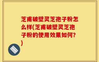 芝甫破壁灵芝孢子粉怎么样(芝甫破壁灵芝孢子粉的使用效果如何？)