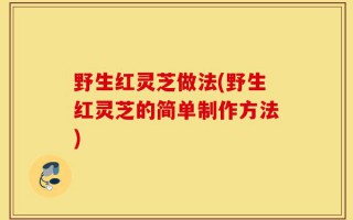 野生红灵芝做法(野生红灵芝的简单制作方法)
