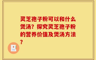 灵芝孢子粉可以和什么煲汤？探究灵芝孢子粉的营养价值及煲汤方法？