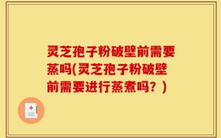 灵芝孢子粉破壁前需要蒸吗(灵芝孢子粉破壁前需要进行蒸煮吗？)