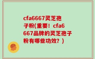 cfa6667灵芝孢子粉(重要！cfa6667品牌的灵芝孢子粉有哪些功效？)