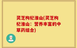 灵芝枸杞淮山(灵芝枸杞淮山：营养丰富的中草药组合)