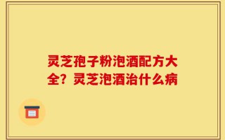 灵芝孢子粉泡酒配方大全？灵芝泡酒治什么病