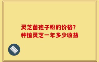 灵芝菌孢子粉的价格？种植灵芝一年多少收益
