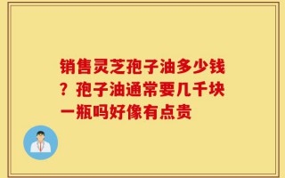销售灵芝孢子油多少钱？孢子油通常要几千块一瓶吗好像有点贵