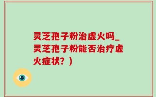 灵芝孢子粉治虚火吗_灵芝孢子粉能否治疗虚火症状？)