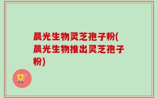 晨光生物灵芝孢子粉(晨光生物推出灵芝孢子粉)