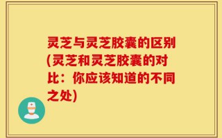 灵芝与灵芝胶囊的区别(灵芝和灵芝胶囊的对比：你应该知道的不同之处)