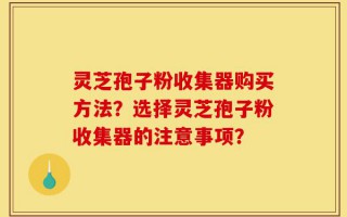 灵芝孢子粉收集器购买方法？选择灵芝孢子粉收集器的注意事项？