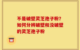 不是破壁灵芝孢子粉？如何分辨破壁和没破壁的灵芝孢子粉