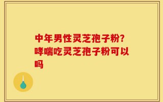 中年男性灵芝孢子粉？哮喘吃灵芝孢子粉可以吗