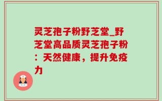灵芝孢子粉野芝堂_野芝堂高品质灵芝孢子粉：天然健康，提升免疫力