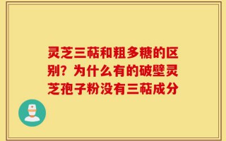 灵芝三萜和粗多糖的区别？为什么有的破壁灵芝孢子粉没有三萜成分
