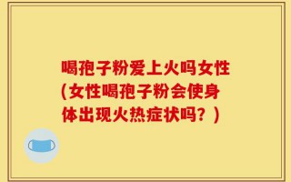 喝孢子粉爱上火吗女性(女性喝孢子粉会使身体出现火热症状吗？)