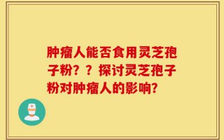 肿瘤人能否食用灵芝孢子粉？？探讨灵芝孢子粉对肿瘤人的影响？