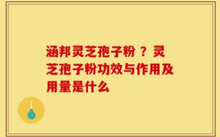 涵邦灵芝孢子粉 ？灵芝孢子粉功效与作用及用量是什么