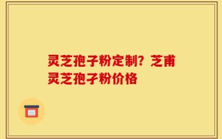 灵芝孢子粉定制？芝甫灵芝孢孑粉价格