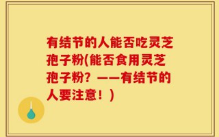 有结节的人能否吃灵芝孢子粉(能否食用灵芝孢子粉？——有结节的人要注意！)